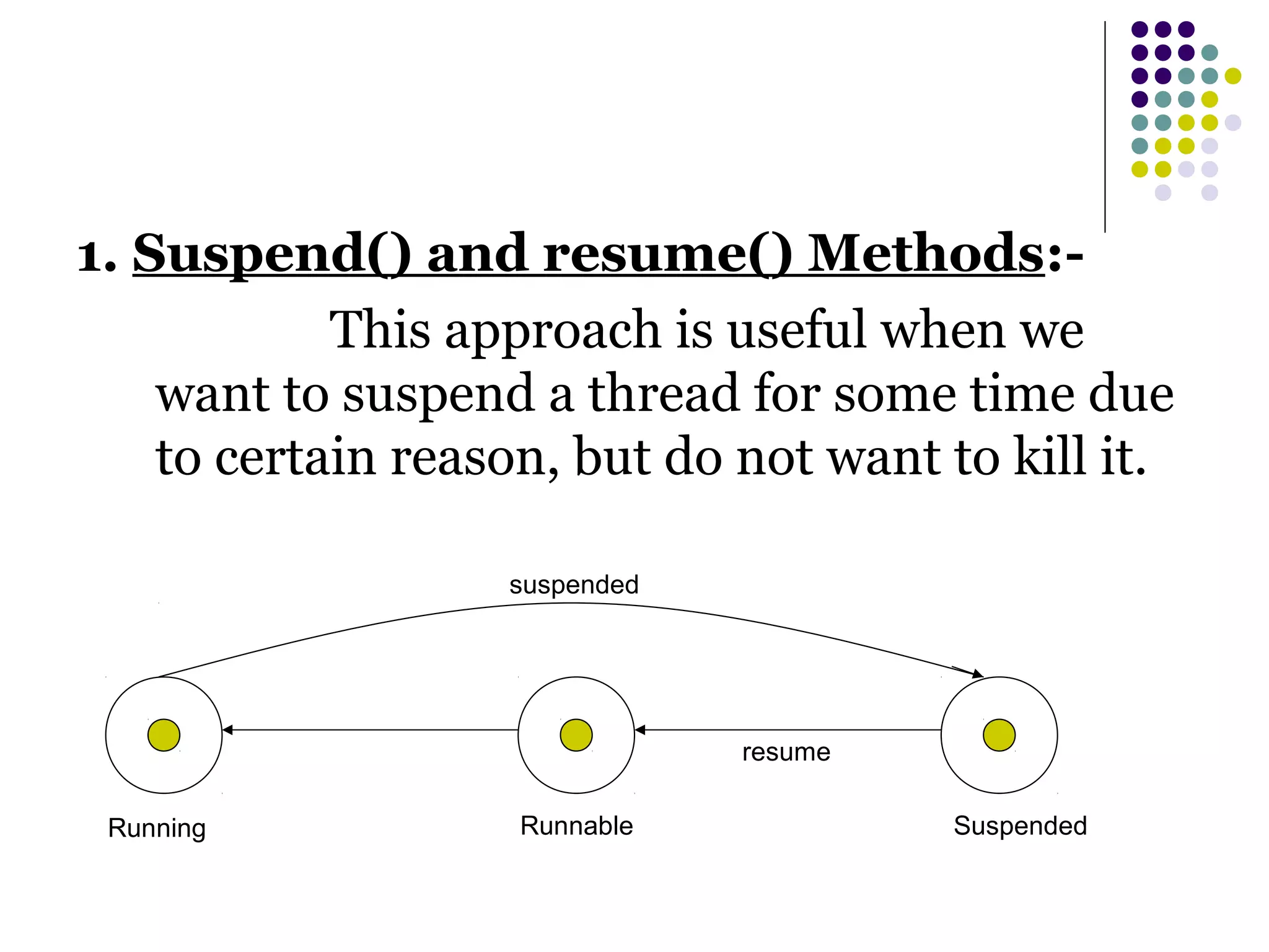 1. Suspend() and resume() Methods:-
This approach is useful when we
want to suspend a thread for some time due
to certain reason, but do not want to kill it.
Running Runnable Suspended
suspended
resume
 