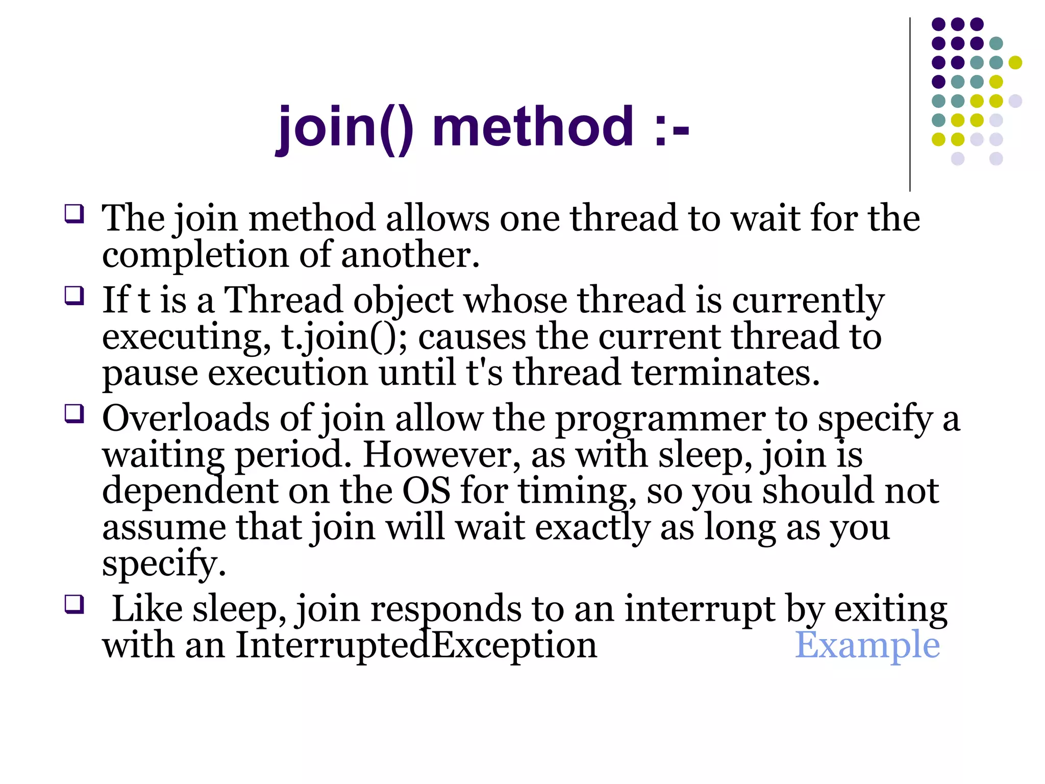 join() method :-
 The join method allows one thread to wait for the
completion of another.
 If t is a Thread object whose thread is currently
executing, t.join(); causes the current thread to
pause execution until t's thread terminates.
 Overloads of join allow the programmer to specify a
waiting period. However, as with sleep, join is
dependent on the OS for timing, so you should not
assume that join will wait exactly as long as you
specify.
 Like sleep, join responds to an interrupt by exiting
with an InterruptedException Example
 