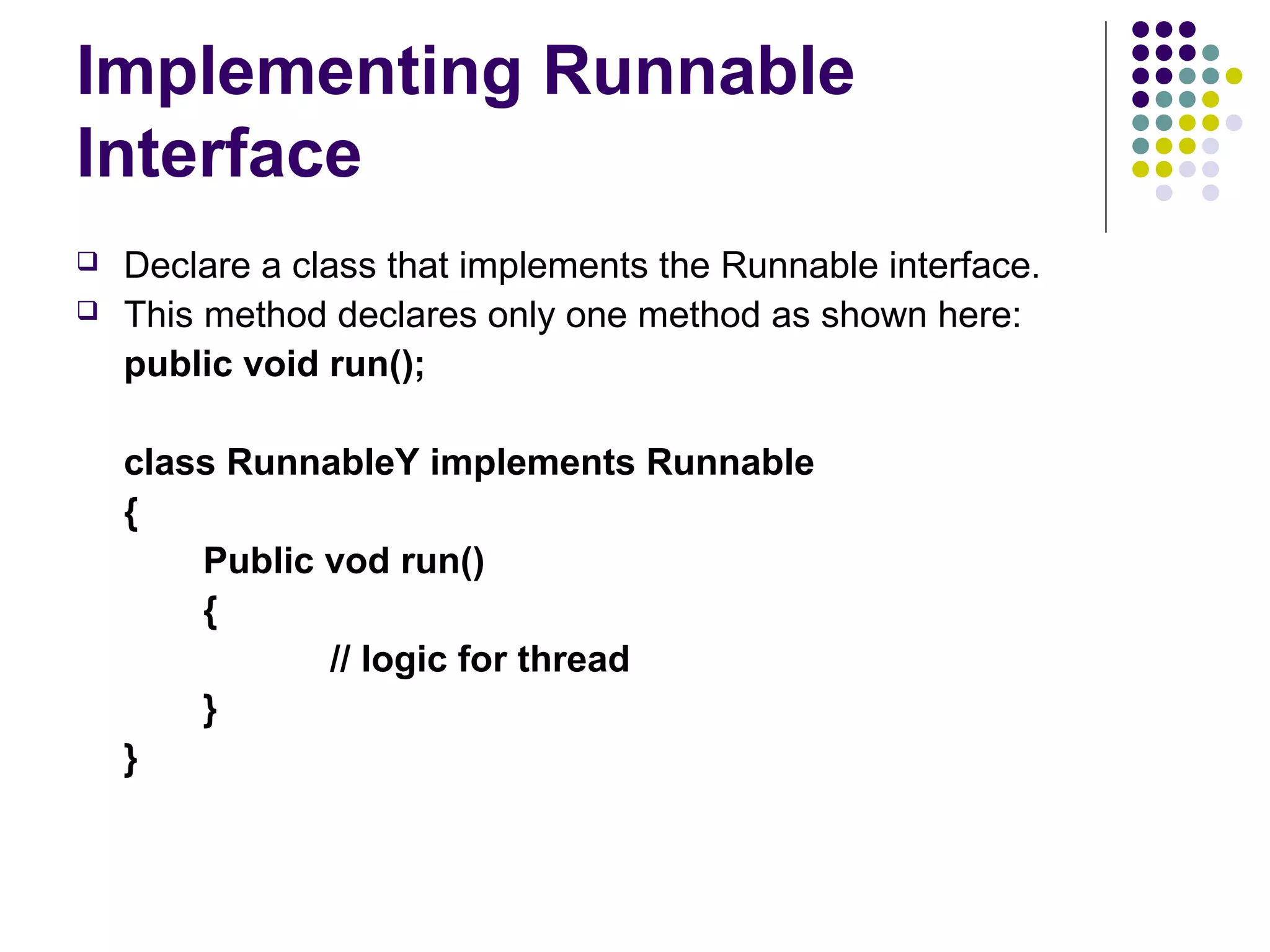 Implementing Runnable
Interface
 Declare a class that implements the Runnable interface.
 This method declares only one method as shown here:
public void run();
class RunnableY implements Runnable
{
Public vod run()
{
// logic for thread
}
}
 