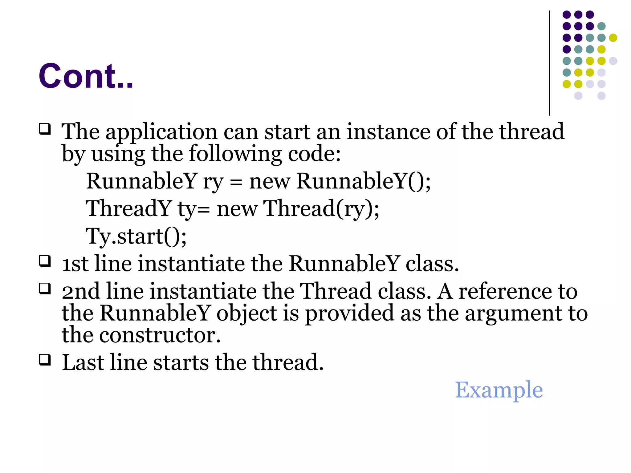 Cont..
 The application can start an instance of the thread
by using the following code:
RunnableY ry = new RunnableY();
ThreadY ty= new Thread(ry);
Ty.start();
 1st line instantiate the RunnableY class.
 2nd line instantiate the Thread class. A reference to
the RunnableY object is provided as the argument to
the constructor.
 Last line starts the thread.
Example
 
