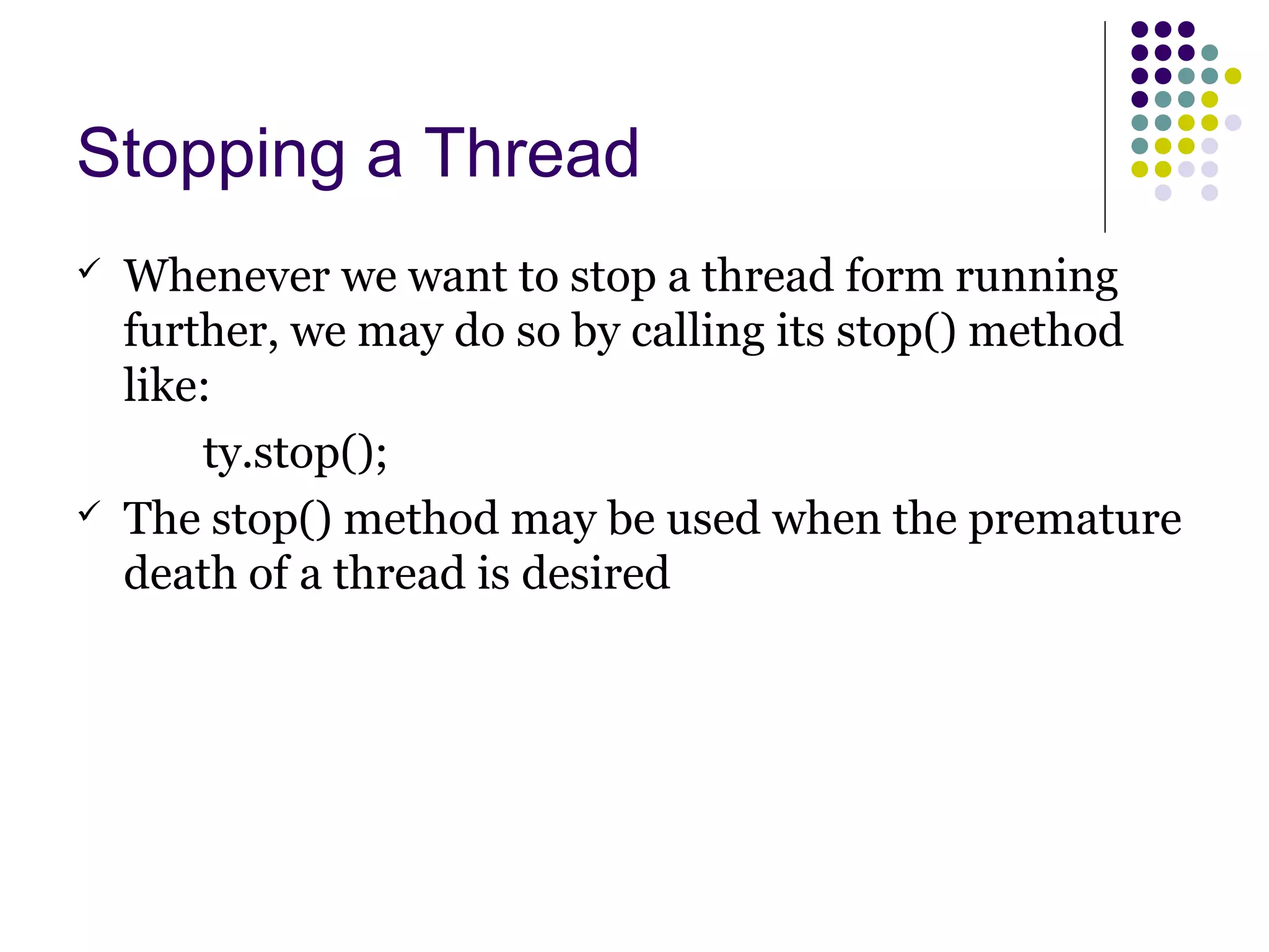 Stopping a Thread
 Whenever we want to stop a thread form running
further, we may do so by calling its stop() method
like:
ty.stop();
 The stop() method may be used when the premature
death of a thread is desired
 