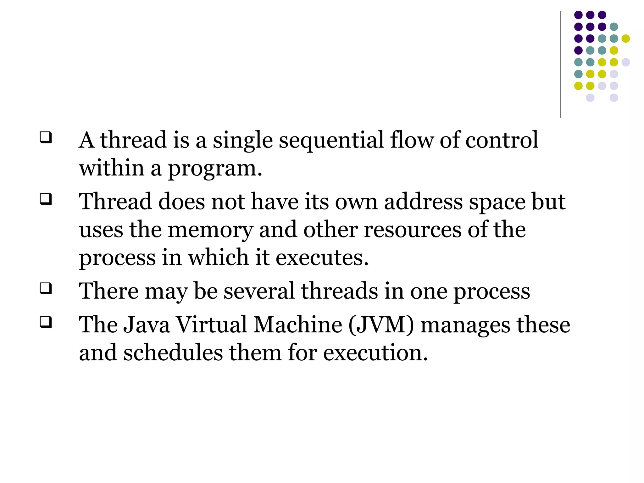  A thread is a single sequential flow of control
within a program.
 Thread does not have its own address space but
uses the memory and other resources of the
process in which it executes.
 There may be several threads in one process
 The Java Virtual Machine (JVM) manages these
and schedules them for execution.
 