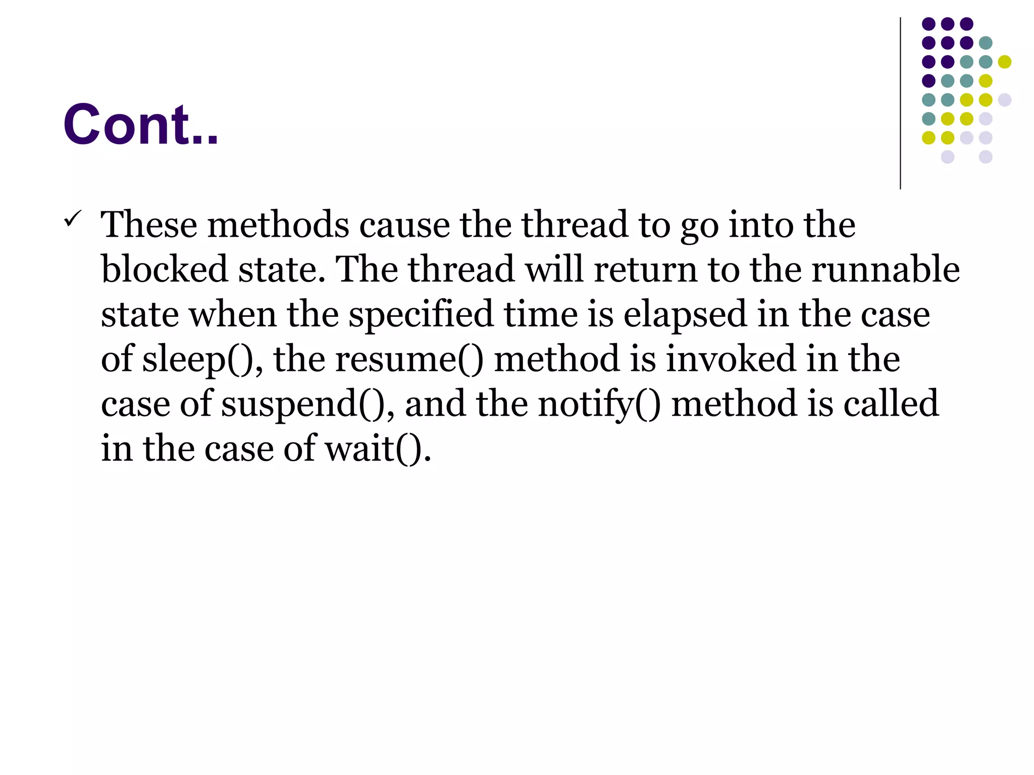 Cont..
 These methods cause the thread to go into the
blocked state. The thread will return to the runnable
state when the specified time is elapsed in the case
of sleep(), the resume() method is invoked in the
case of suspend(), and the notify() method is called
in the case of wait().
 