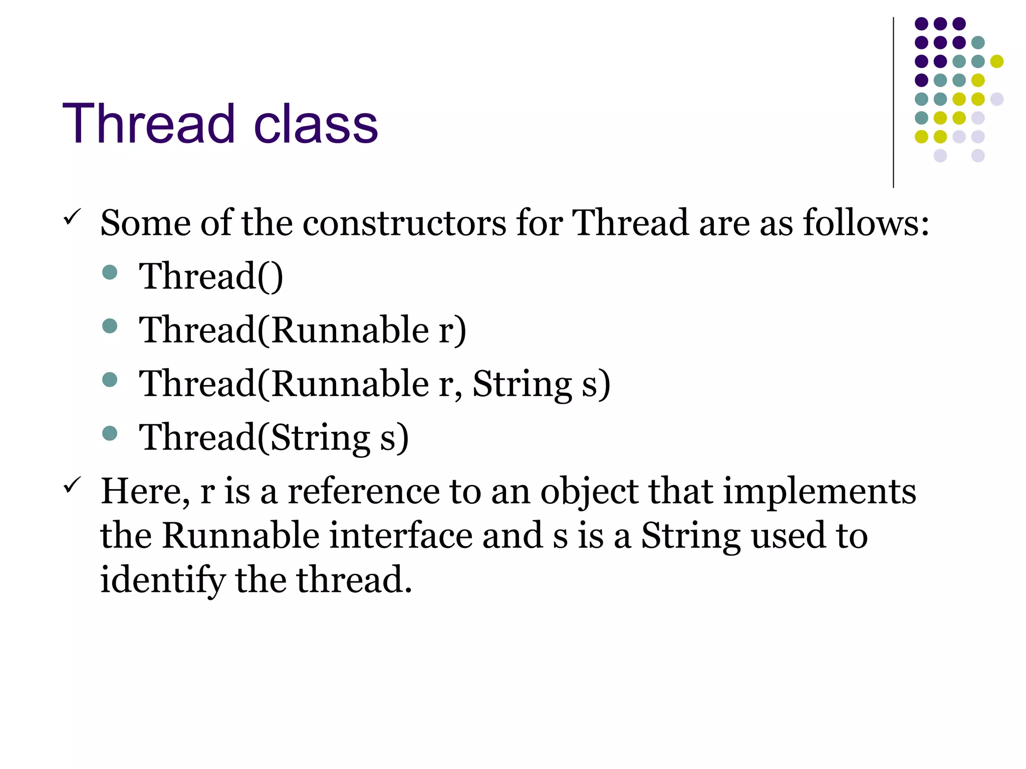 Thread class
 Some of the constructors for Thread are as follows:
 Thread()
 Thread(Runnable r)
 Thread(Runnable r, String s)
 Thread(String s)
 Here, r is a reference to an object that implements
the Runnable interface and s is a String used to
identify the thread.
 