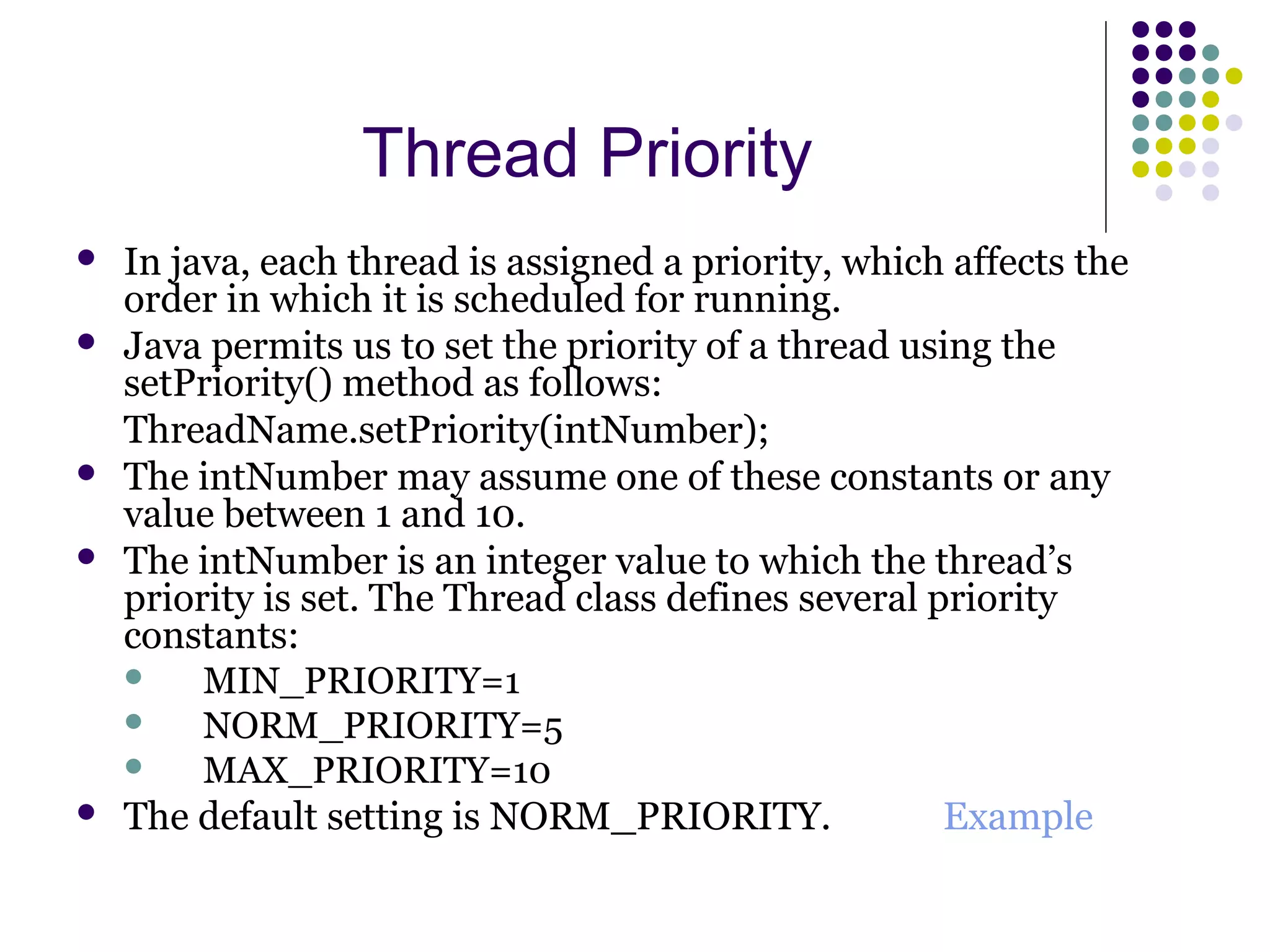 Thread Priority
 In java, each thread is assigned a priority, which affects the
order in which it is scheduled for running.
 Java permits us to set the priority of a thread using the
setPriority() method as follows:
ThreadName.setPriority(intNumber);
 The intNumber may assume one of these constants or any
value between 1 and 10.
 The intNumber is an integer value to which the thread’s
priority is set. The Thread class defines several priority
constants:
 MIN_PRIORITY=1
 NORM_PRIORITY=5
 MAX_PRIORITY=10
 The default setting is NORM_PRIORITY. Example
 