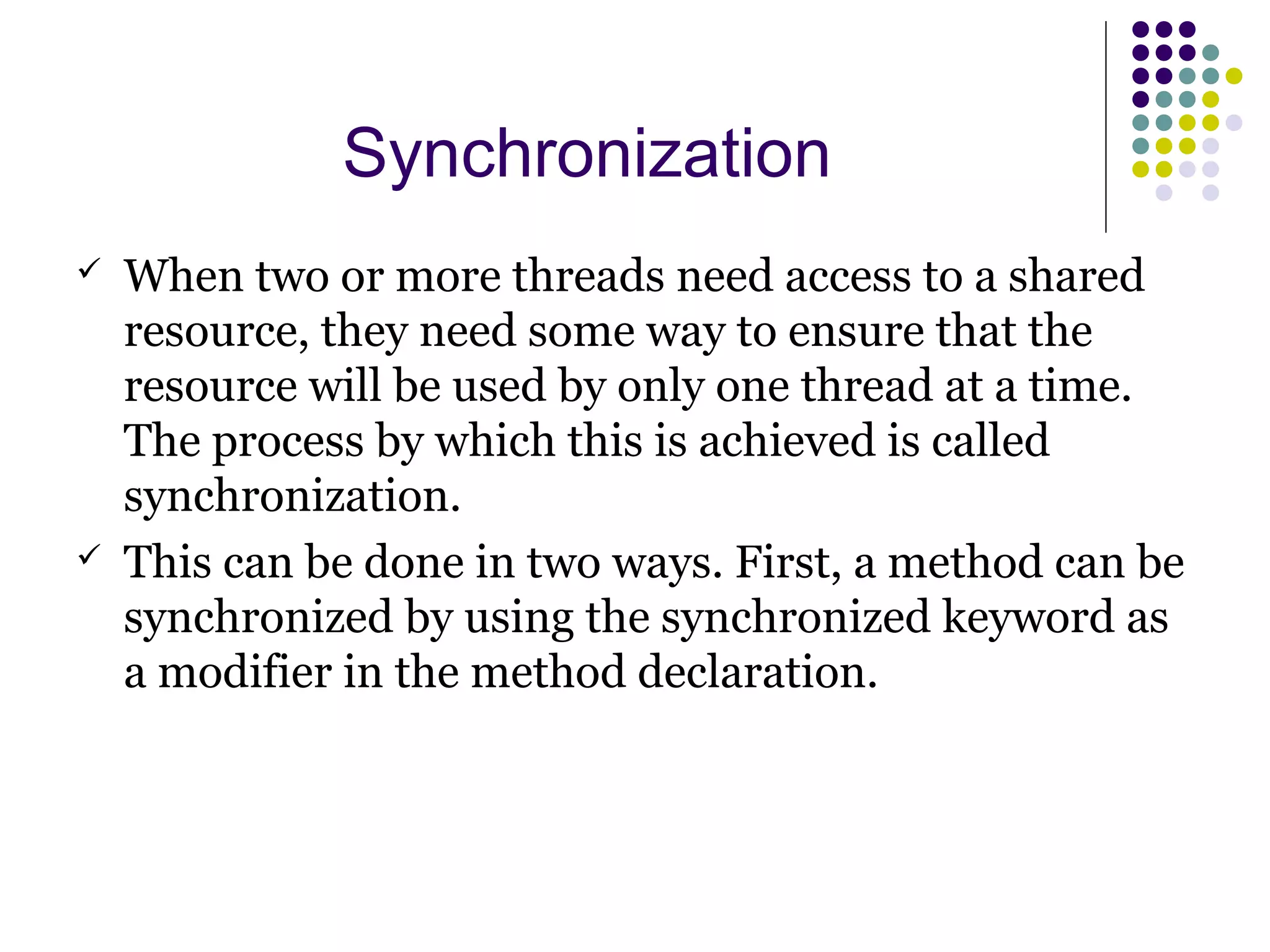 Synchronization
 When two or more threads need access to a shared
resource, they need some way to ensure that the
resource will be used by only one thread at a time.
The process by which this is achieved is called
synchronization.
 This can be done in two ways. First, a method can be
synchronized by using the synchronized keyword as
a modifier in the method declaration.
 