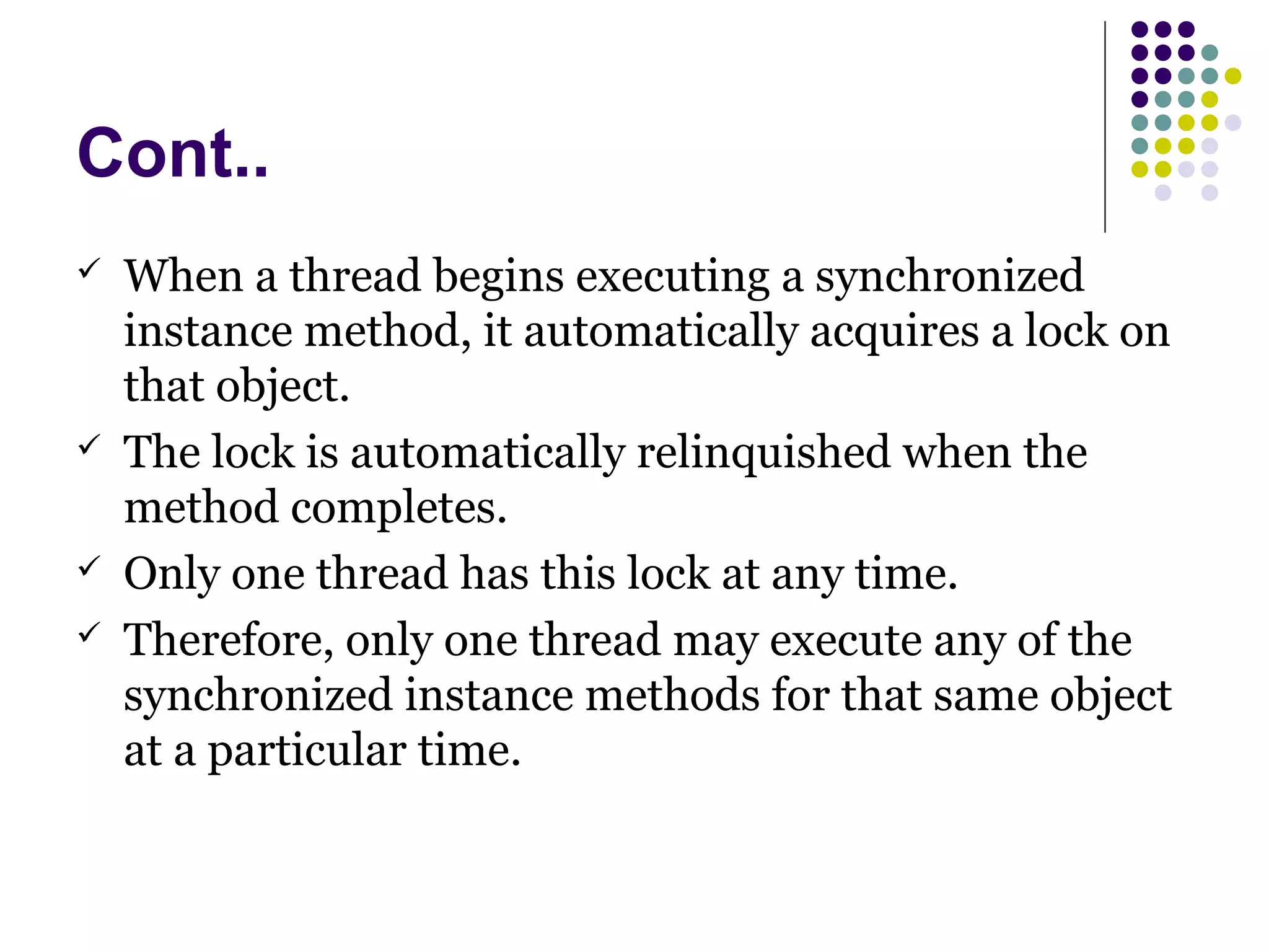 Cont..
 When a thread begins executing a synchronized
instance method, it automatically acquires a lock on
that object.
 The lock is automatically relinquished when the
method completes.
 Only one thread has this lock at any time.
 Therefore, only one thread may execute any of the
synchronized instance methods for that same object
at a particular time.
 