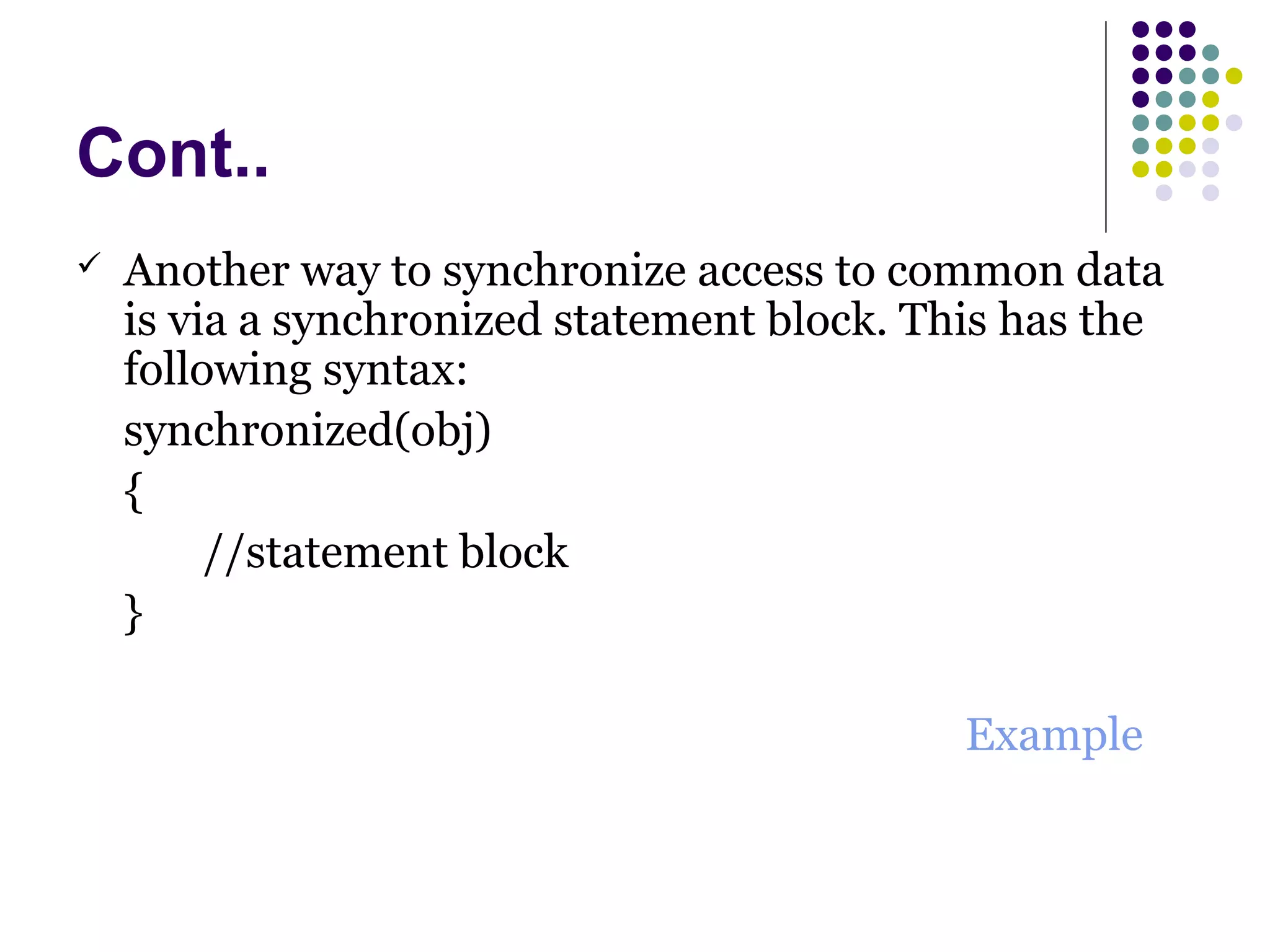 Cont..
 Another way to synchronize access to common data
is via a synchronized statement block. This has the
following syntax:
synchronized(obj)
{
//statement block
}
Example
 