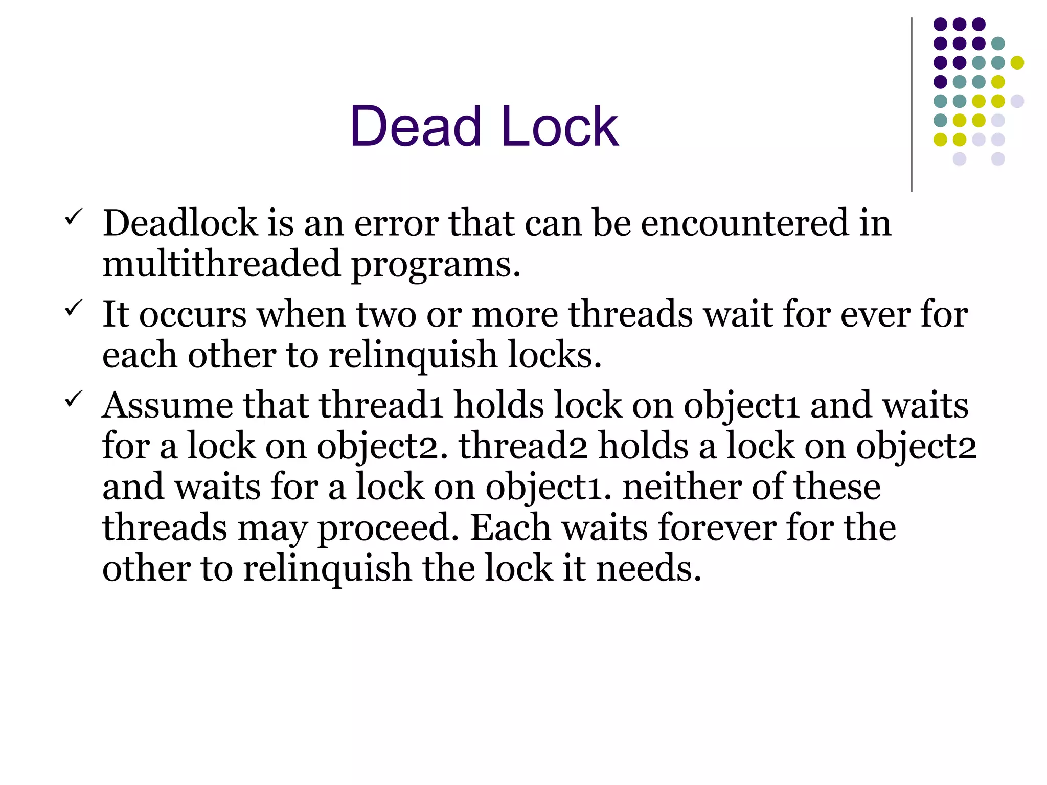 Dead Lock
 Deadlock is an error that can be encountered in
multithreaded programs.
 It occurs when two or more threads wait for ever for
each other to relinquish locks.
 Assume that thread1 holds lock on object1 and waits
for a lock on object2. thread2 holds a lock on object2
and waits for a lock on object1. neither of these
threads may proceed. Each waits forever for the
other to relinquish the lock it needs.
 