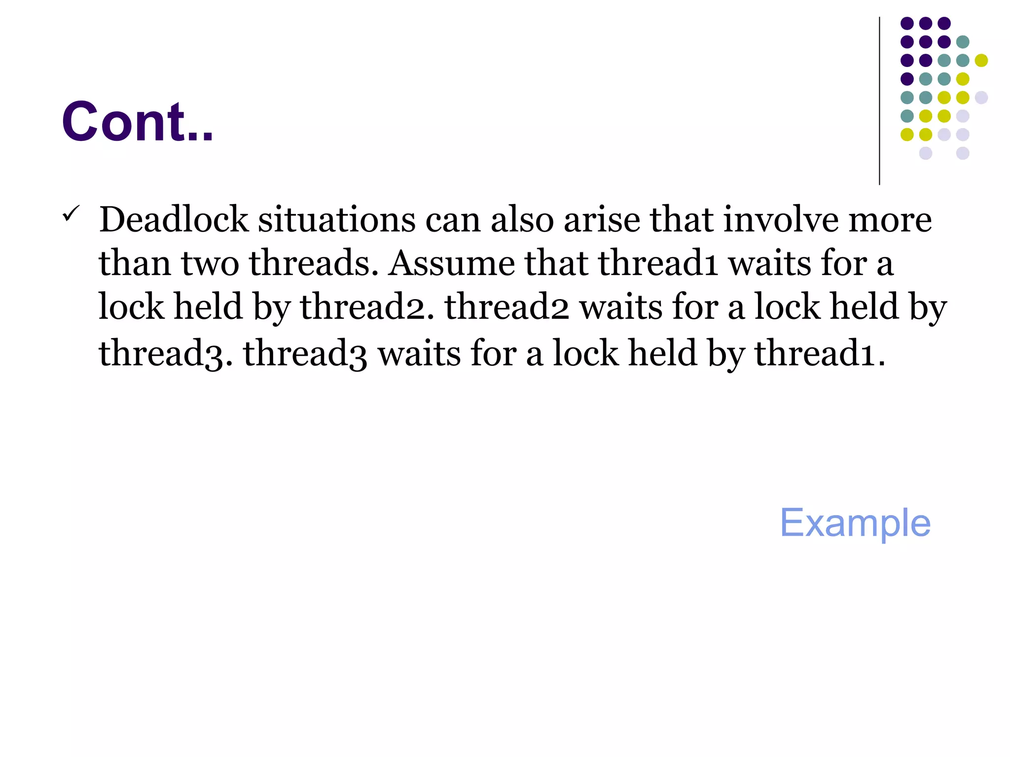 Cont..
 Deadlock situations can also arise that involve more
than two threads. Assume that thread1 waits for a
lock held by thread2. thread2 waits for a lock held by
thread3. thread3 waits for a lock held by thread1.
Example
 