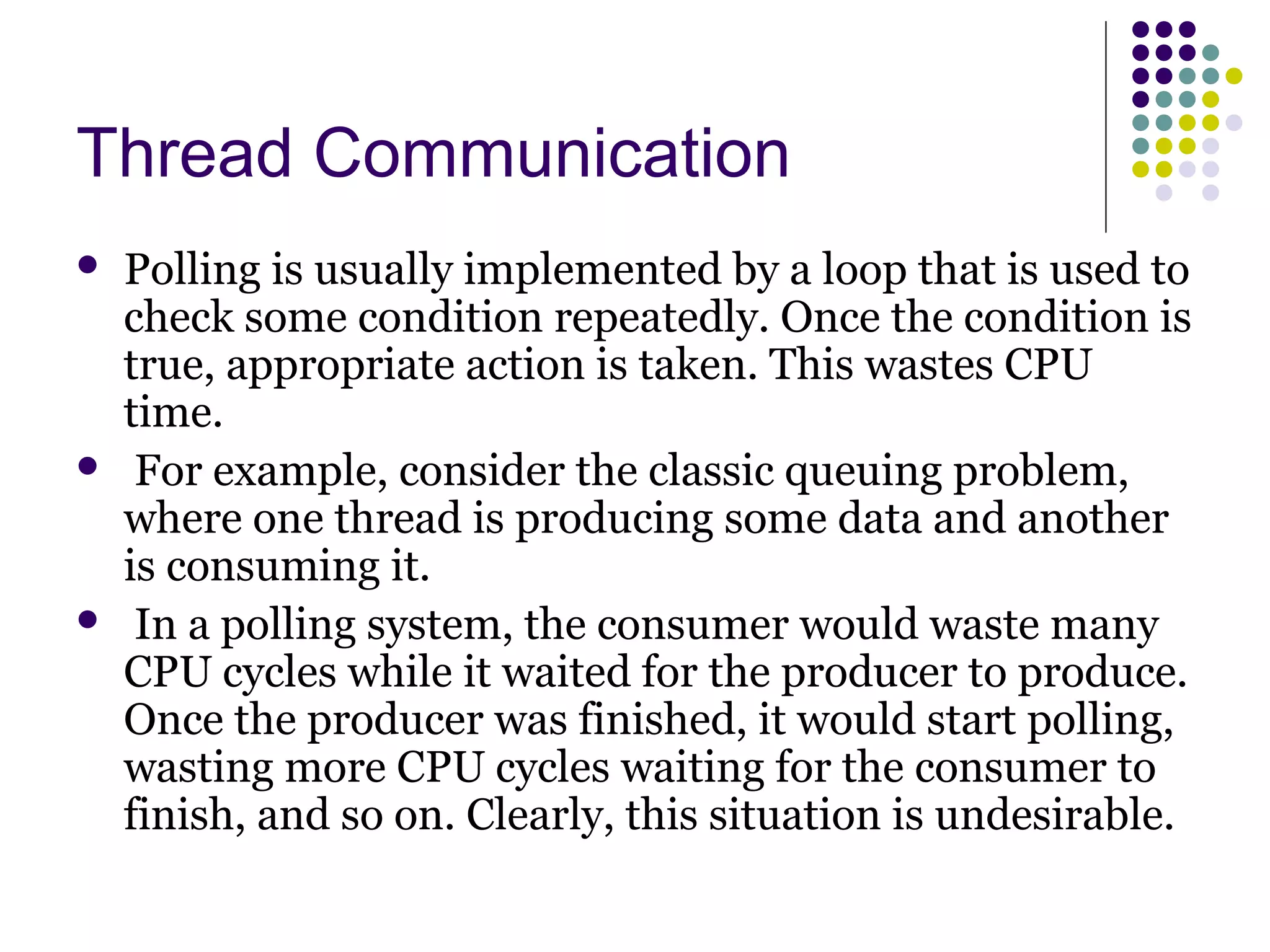 Thread Communication
 Polling is usually implemented by a loop that is used to
check some condition repeatedly. Once the condition is
true, appropriate action is taken. This wastes CPU
time.
 For example, consider the classic queuing problem,
where one thread is producing some data and another
is consuming it.
 In a polling system, the consumer would waste many
CPU cycles while it waited for the producer to produce.
Once the producer was finished, it would start polling,
wasting more CPU cycles waiting for the consumer to
finish, and so on. Clearly, this situation is undesirable.
 