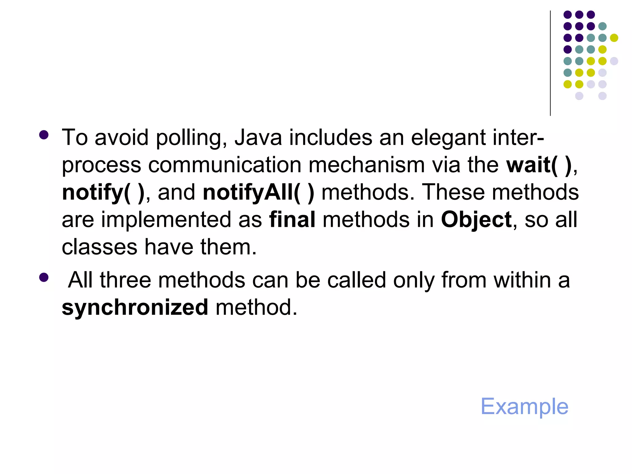  To avoid polling, Java includes an elegant inter-
process communication mechanism via the wait( ),
notify( ), and notifyAll( ) methods. These methods
are implemented as final methods in Object, so all
classes have them.
 All three methods can be called only from within a
synchronized method.
Example
 