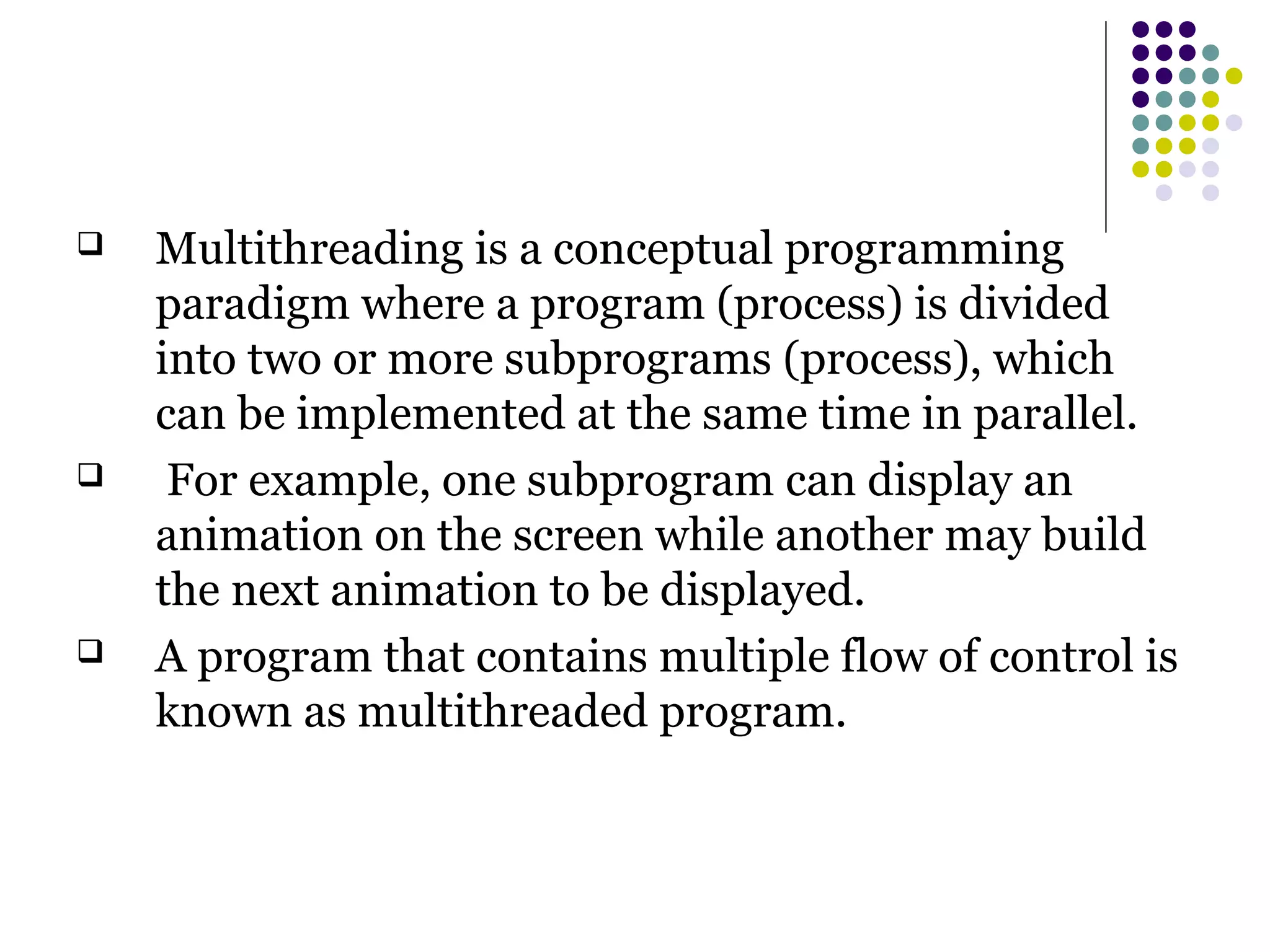  Multithreading is a conceptual programming
paradigm where a program (process) is divided
into two or more subprograms (process), which
can be implemented at the same time in parallel.
 For example, one subprogram can display an
animation on the screen while another may build
the next animation to be displayed.
 A program that contains multiple flow of control is
known as multithreaded program.
 