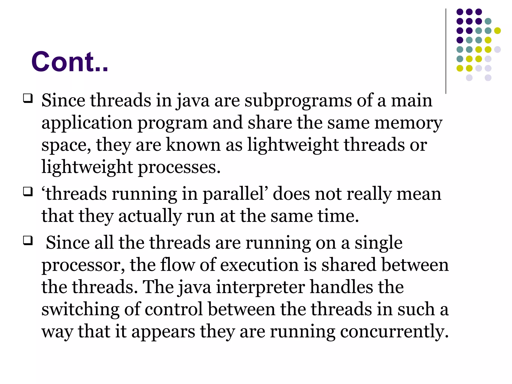 Cont..
 Since threads in java are subprograms of a main
application program and share the same memory
space, they are known as lightweight threads or
lightweight processes.
 ‘threads running in parallel’ does not really mean
that they actually run at the same time.
 Since all the threads are running on a single
processor, the flow of execution is shared between
the threads. The java interpreter handles the
switching of control between the threads in such a
way that it appears they are running concurrently.
 