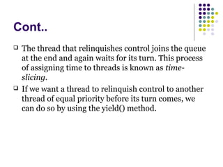 Cont..
 The thread that relinquishes control joins the queue
at the end and again waits for its turn. This process
of assigning time to threads is known as time-
slicing.
 If we want a thread to relinquish control to another
thread of equal priority before its turn comes, we
can do so by using the yield() method.
 