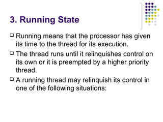 3. Running State
 Running means that the processor has given
its time to the thread for its execution.
 The thread runs until it relinquishes control on
its own or it is preempted by a higher priority
thread.
 A running thread may relinquish its control in
one of the following situations:
 