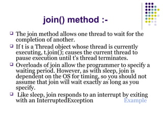 join() method :-
 The join method allows one thread to wait for the
completion of another.
 If t is a Thread object whose thread is currently
executing, t.join(); causes the current thread to
pause execution until t's thread terminates.
 Overloads of join allow the programmer to specify a
waiting period. However, as with sleep, join is
dependent on the OS for timing, so you should not
assume that join will wait exactly as long as you
specify.
 Like sleep, join responds to an interrupt by exiting
with an InterruptedException Example
 