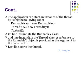 Cont..
 The application can start an instance of the thread
by using the following code:
RunnableY ry = new RunnableY();
ThreadY ty= new Thread(ry);
Ty.start();
 1st line instantiate the RunnableY class.
 2nd line instantiate the Thread class. A reference to
the RunnableY object is provided as the argument to
the constructor.
 Last line starts the thread.
Example
 