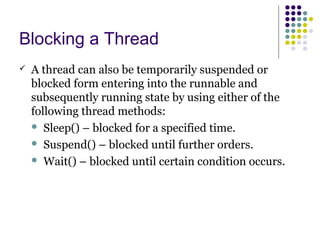 Blocking a Thread
 A thread can also be temporarily suspended or
blocked form entering into the runnable and
subsequently running state by using either of the
following thread methods:
 Sleep() – blocked for a specified time.
 Suspend() – blocked until further orders.
 Wait() – blocked until certain condition occurs.
 