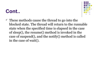 Cont..
 These methods cause the thread to go into the
blocked state. The thread will return to the runnable
state when the specified time is elapsed in the case
of sleep(), the resume() method is invoked in the
case of suspend(), and the notify() method is called
in the case of wait().
 