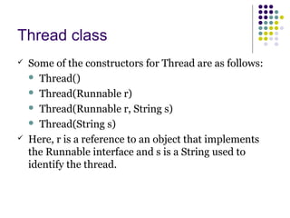 Thread class
 Some of the constructors for Thread are as follows:
 Thread()
 Thread(Runnable r)
 Thread(Runnable r, String s)
 Thread(String s)
 Here, r is a reference to an object that implements
the Runnable interface and s is a String used to
identify the thread.
 