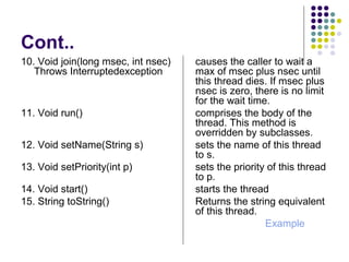 Cont..
10. Void join(long msec, int nsec) causes the caller to wait a
Throws Interruptedexception max of msec plus nsec until
this thread dies. If msec plus
nsec is zero, there is no limit
for the wait time.
11. Void run() comprises the body of the
thread. This method is
overridden by subclasses.
12. Void setName(String s) sets the name of this thread
to s.
13. Void setPriority(int p) sets the priority of this thread
to p.
14. Void start() starts the thread
15. String toString() Returns the string equivalent
of this thread.
Example
 