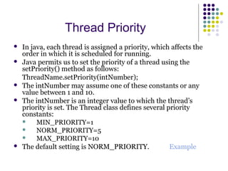 Thread Priority
 In java, each thread is assigned a priority, which affects the
order in which it is scheduled for running.
 Java permits us to set the priority of a thread using the
setPriority() method as follows:
ThreadName.setPriority(intNumber);
 The intNumber may assume one of these constants or any
value between 1 and 10.
 The intNumber is an integer value to which the thread’s
priority is set. The Thread class defines several priority
constants:
 MIN_PRIORITY=1
 NORM_PRIORITY=5
 MAX_PRIORITY=10
 The default setting is NORM_PRIORITY. Example
 