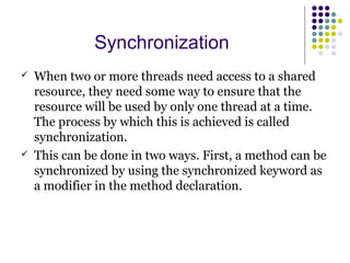 Synchronization
 When two or more threads need access to a shared
resource, they need some way to ensure that the
resource will be used by only one thread at a time.
The process by which this is achieved is called
synchronization.
 This can be done in two ways. First, a method can be
synchronized by using the synchronized keyword as
a modifier in the method declaration.
 