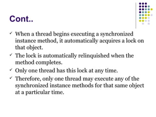 Cont..
 When a thread begins executing a synchronized
instance method, it automatically acquires a lock on
that object.
 The lock is automatically relinquished when the
method completes.
 Only one thread has this lock at any time.
 Therefore, only one thread may execute any of the
synchronized instance methods for that same object
at a particular time.
 