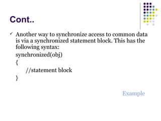 Cont..
 Another way to synchronize access to common data
is via a synchronized statement block. This has the
following syntax:
synchronized(obj)
{
//statement block
}
Example
 