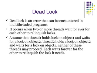 Dead Lock
 Deadlock is an error that can be encountered in
multithreaded programs.
 It occurs when two or more threads wait for ever for
each other to relinquish locks.
 Assume that thread1 holds lock on object1 and waits
for a lock on object2. thread2 holds a lock on object2
and waits for a lock on object1. neither of these
threads may proceed. Each waits forever for the
other to relinquish the lock it needs.
 