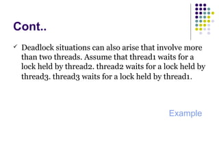 Cont..
 Deadlock situations can also arise that involve more
than two threads. Assume that thread1 waits for a
lock held by thread2. thread2 waits for a lock held by
thread3. thread3 waits for a lock held by thread1.
Example
 