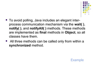  To avoid polling, Java includes an elegant inter-
process communication mechanism via the wait( ),
notify( ), and notifyAll( ) methods. These methods
are implemented as final methods in Object, so all
classes have them.
 All three methods can be called only from within a
synchronized method.
Example
 