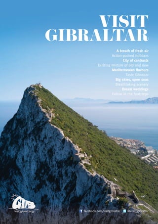 VISIT
GIBRALTAR
A breath of fresh air
Action-packed holidays
City of contrasts
Exciting mixture of old and new
Mediterranean flavours
Taste Gibraltar
Big skies, open seas
Breathtaking scenery
Dream weddings
Follow in the footsteps
facebook.com/visitgibraltar @visit_gibraltar
Gibraltar
Tourist Board Information Office
Casemates Square, Gibraltar, GX11 1AA
Tel: +350 20045000
Fax: +350 20045865
Email: information@tourism.gov.gi
www.visitgibraltar.gi
London
Gibraltar House, 150 Strand,
London, WC2R 1JA
Tel: +44 (0)20 7836 0777
Fax: +44 (0)20 7240 6612
Email: info@gibraltar.gov.uk
www.visitgibraltar.gi
Designbysheardhudson.com
visitgibraltar.gi facebook.com/visitgibraltar @visit_gibraltar
Disclaimer: The Gibraltar Tourist Board does not accept responsibility for any changes
in or unavailability of the services listed.
 