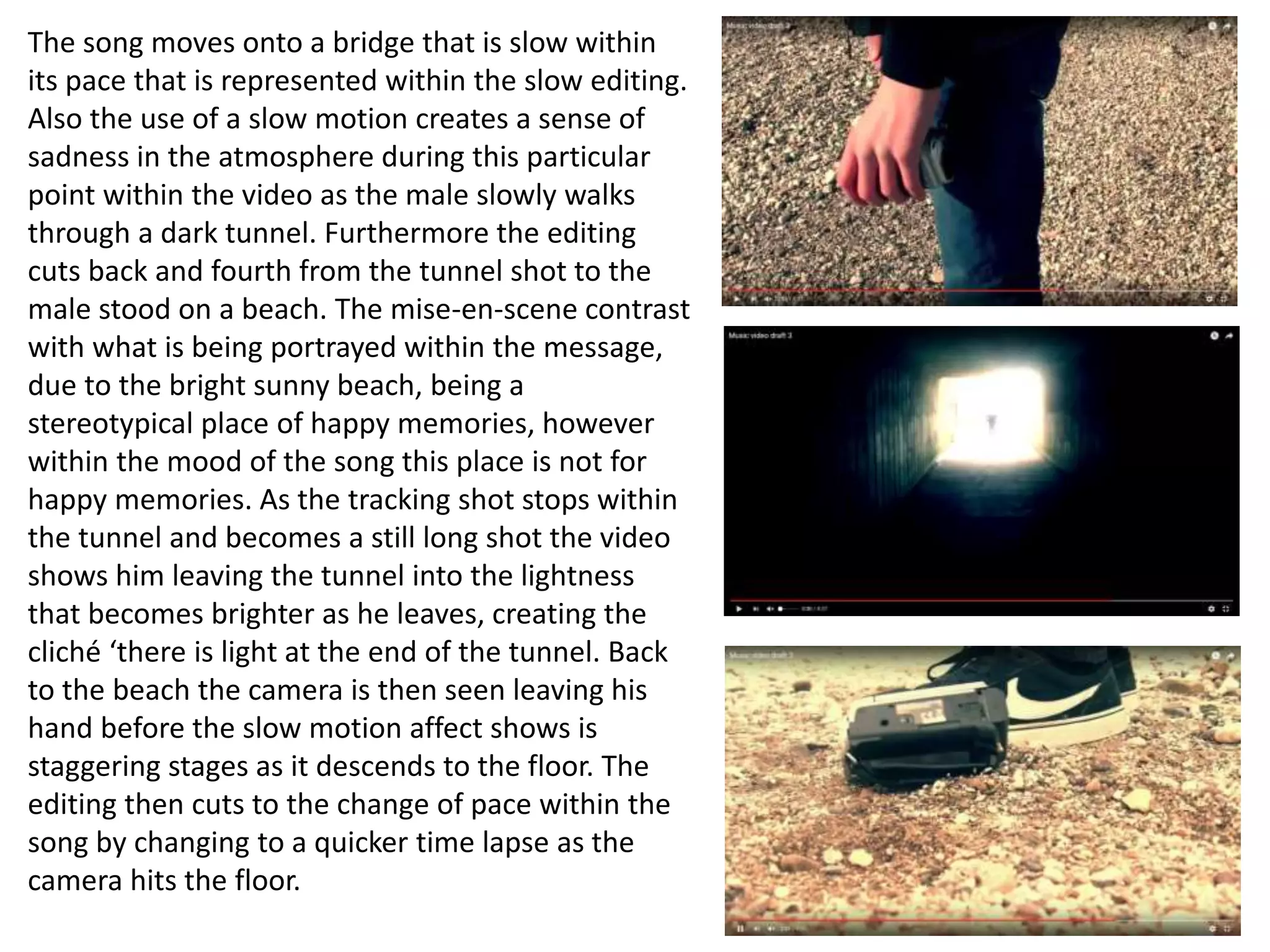 The song moves onto a bridge that is slow within
its pace that is represented within the slow editing.
Also the use of a slow motion creates a sense of
sadness in the atmosphere during this particular
point within the video as the male slowly walks
through a dark tunnel. Furthermore the editing
cuts back and fourth from the tunnel shot to the
male stood on a beach. The mise-en-scene contrast
with what is being portrayed within the message,
due to the bright sunny beach, being a
stereotypical place of happy memories, however
within the mood of the song this place is not for
happy memories. As the tracking shot stops within
the tunnel and becomes a still long shot the video
shows him leaving the tunnel into the lightness
that becomes brighter as he leaves, creating the
cliché ‘there is light at the end of the tunnel. Back
to the beach the camera is then seen leaving his
hand before the slow motion affect shows is
staggering stages as it descends to the floor. The
editing then cuts to the change of pace within the
song by changing to a quicker time lapse as the
camera hits the floor.
 