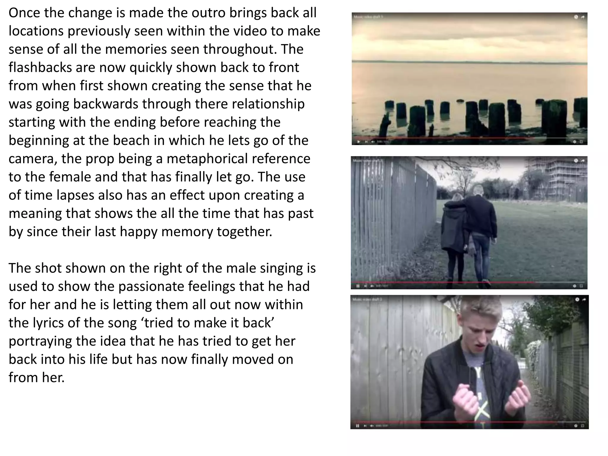 Once the change is made the outro brings back all
locations previously seen within the video to make
sense of all the memories seen throughout. The
flashbacks are now quickly shown back to front
from when first shown creating the sense that he
was going backwards through there relationship
starting with the ending before reaching the
beginning at the beach in which he lets go of the
camera, the prop being a metaphorical reference
to the female and that has finally let go. The use
of time lapses also has an effect upon creating a
meaning that shows the all the time that has past
by since their last happy memory together.
The shot shown on the right of the male singing is
used to show the passionate feelings that he had
for her and he is letting them all out now within
the lyrics of the song ‘tried to make it back’
portraying the idea that he has tried to get her
back into his life but has now finally moved on
from her.
 