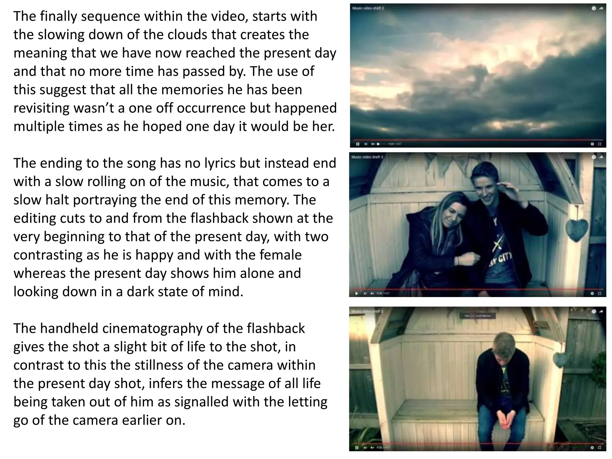 The finally sequence within the video, starts with
the slowing down of the clouds that creates the
meaning that we have now reached the present day
and that no more time has passed by. The use of
this suggest that all the memories he has been
revisiting wasn’t a one off occurrence but happened
multiple times as he hoped one day it would be her.
The ending to the song has no lyrics but instead end
with a slow rolling on of the music, that comes to a
slow halt portraying the end of this memory. The
editing cuts to and from the flashback shown at the
very beginning to that of the present day, with two
contrasting as he is happy and with the female
whereas the present day shows him alone and
looking down in a dark state of mind.
The handheld cinematography of the flashback
gives the shot a slight bit of life to the shot, in
contrast to this the stillness of the camera within
the present day shot, infers the message of all life
being taken out of him as signalled with the letting
go of the camera earlier on.
 