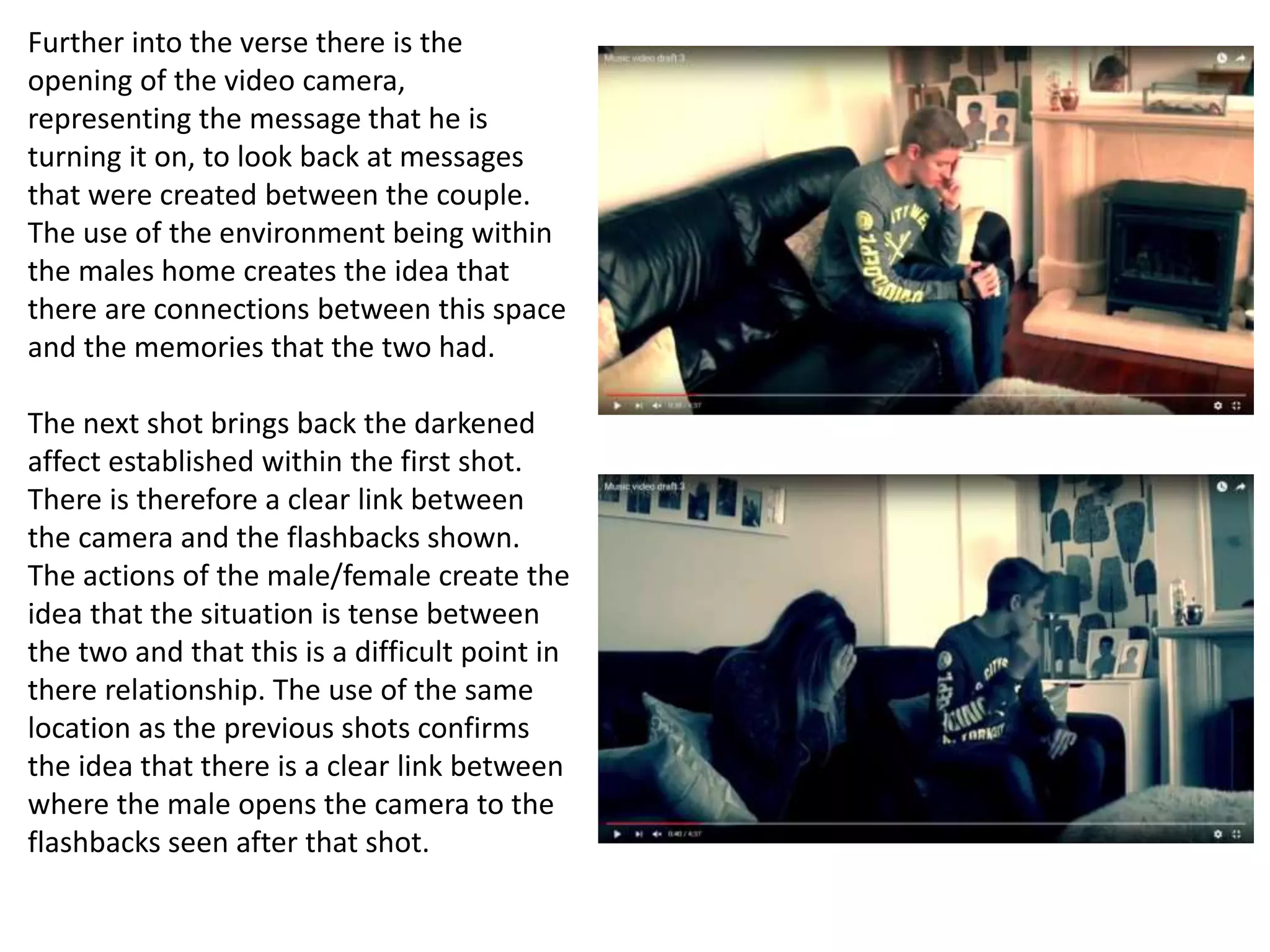Further into the verse there is the
opening of the video camera,
representing the message that he is
turning it on, to look back at messages
that were created between the couple.
The use of the environment being within
the males home creates the idea that
there are connections between this space
and the memories that the two had.
The next shot brings back the darkened
affect established within the first shot.
There is therefore a clear link between
the camera and the flashbacks shown.
The actions of the male/female create the
idea that the situation is tense between
the two and that this is a difficult point in
there relationship. The use of the same
location as the previous shots confirms
the idea that there is a clear link between
where the male opens the camera to the
flashbacks seen after that shot.
 