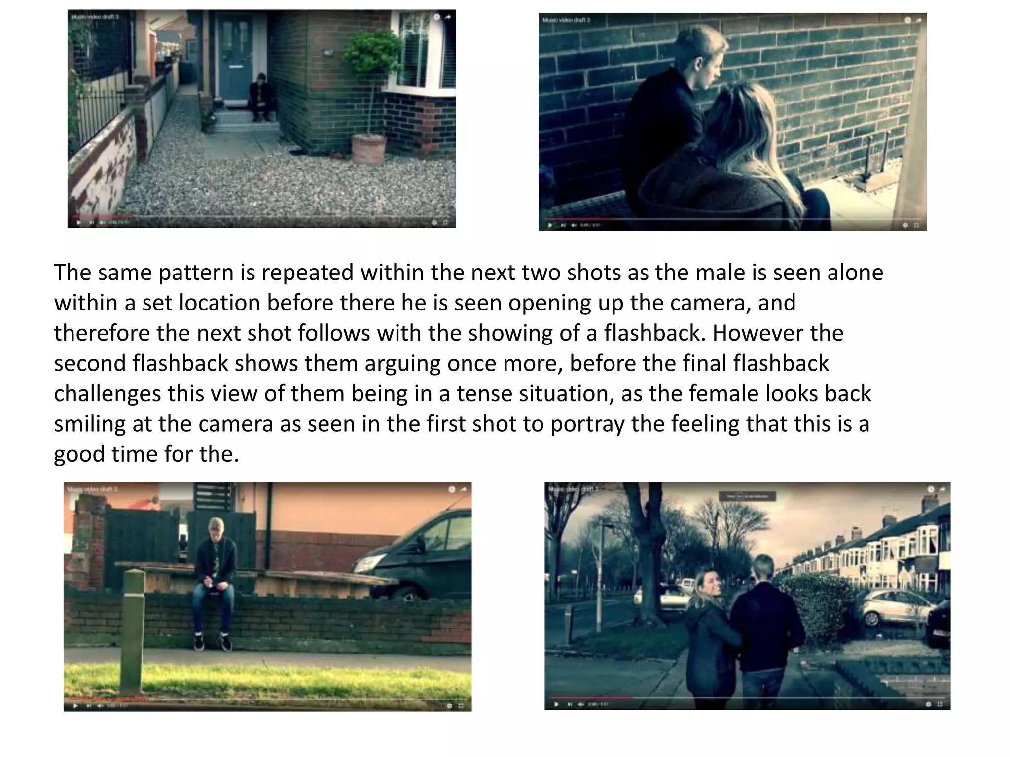 The same pattern is repeated within the next two shots as the male is seen alone
within a set location before there he is seen opening up the camera, and
therefore the next shot follows with the showing of a flashback. However the
second flashback shows them arguing once more, before the final flashback
challenges this view of them being in a tense situation, as the female looks back
smiling at the camera as seen in the first shot to portray the feeling that this is a
good time for the.
 