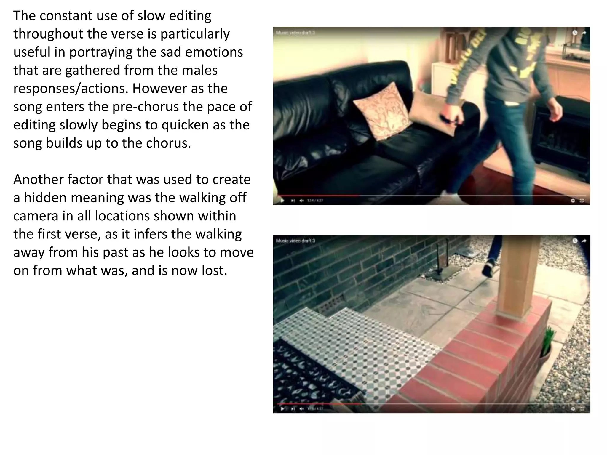 The constant use of slow editing
throughout the verse is particularly
useful in portraying the sad emotions
that are gathered from the males
responses/actions. However as the
song enters the pre-chorus the pace of
editing slowly begins to quicken as the
song builds up to the chorus.
Another factor that was used to create
a hidden meaning was the walking off
camera in all locations shown within
the first verse, as it infers the walking
away from his past as he looks to move
on from what was, and is now lost.
 