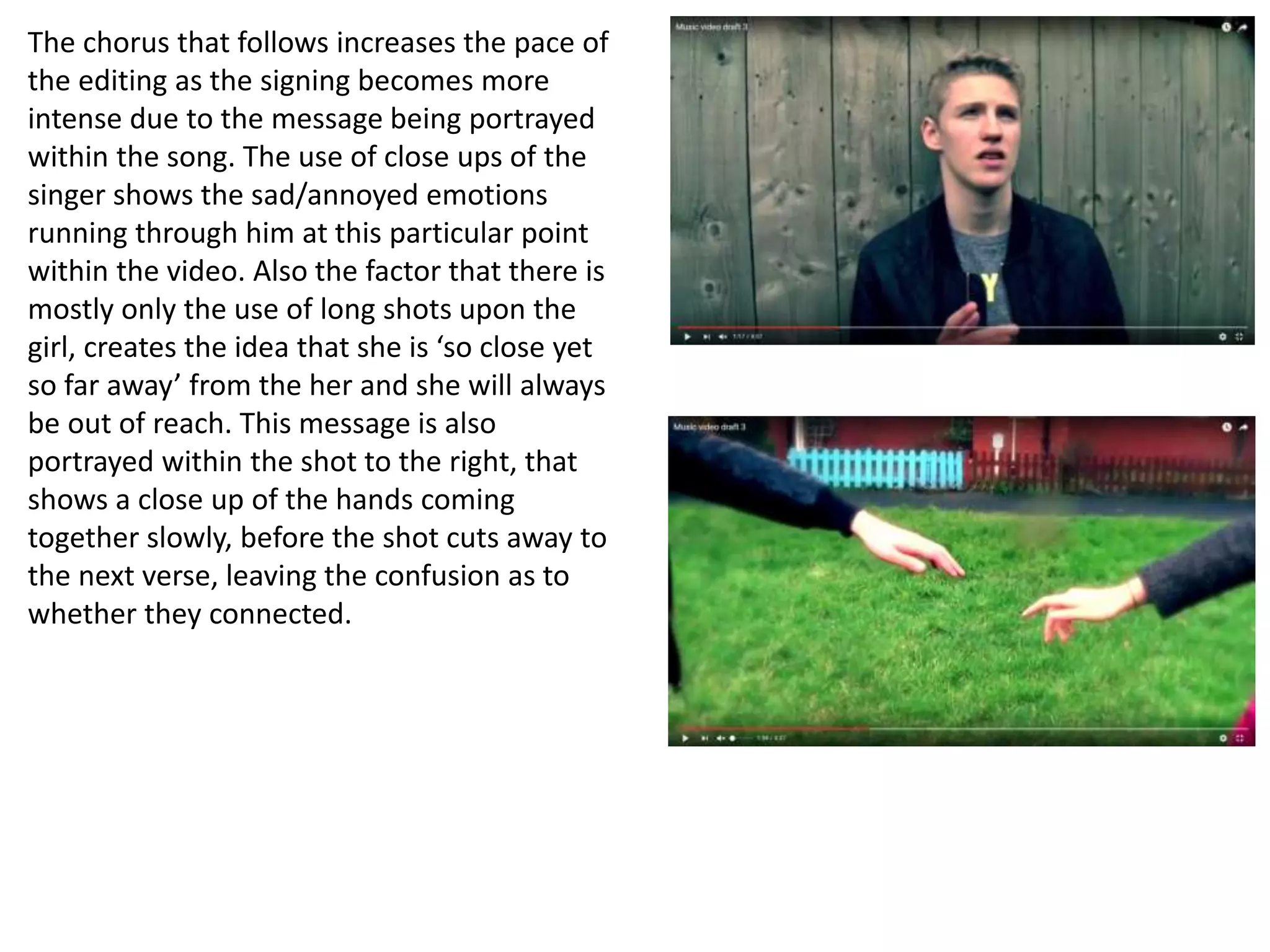 The chorus that follows increases the pace of
the editing as the signing becomes more
intense due to the message being portrayed
within the song. The use of close ups of the
singer shows the sad/annoyed emotions
running through him at this particular point
within the video. Also the factor that there is
mostly only the use of long shots upon the
girl, creates the idea that she is ‘so close yet
so far away’ from the her and she will always
be out of reach. This message is also
portrayed within the shot to the right, that
shows a close up of the hands coming
together slowly, before the shot cuts away to
the next verse, leaving the confusion as to
whether they connected.
 