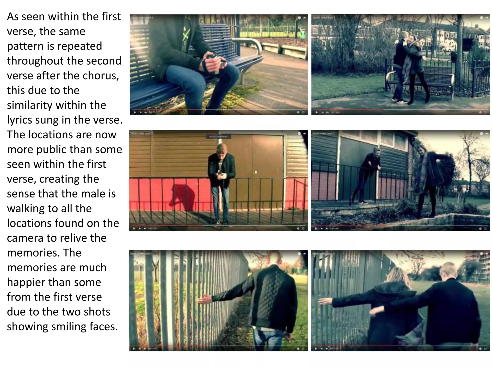 As seen within the first
verse, the same
pattern is repeated
throughout the second
verse after the chorus,
this due to the
similarity within the
lyrics sung in the verse.
The locations are now
more public than some
seen within the first
verse, creating the
sense that the male is
walking to all the
locations found on the
camera to relive the
memories. The
memories are much
happier than some
from the first verse
due to the two shots
showing smiling faces.
 