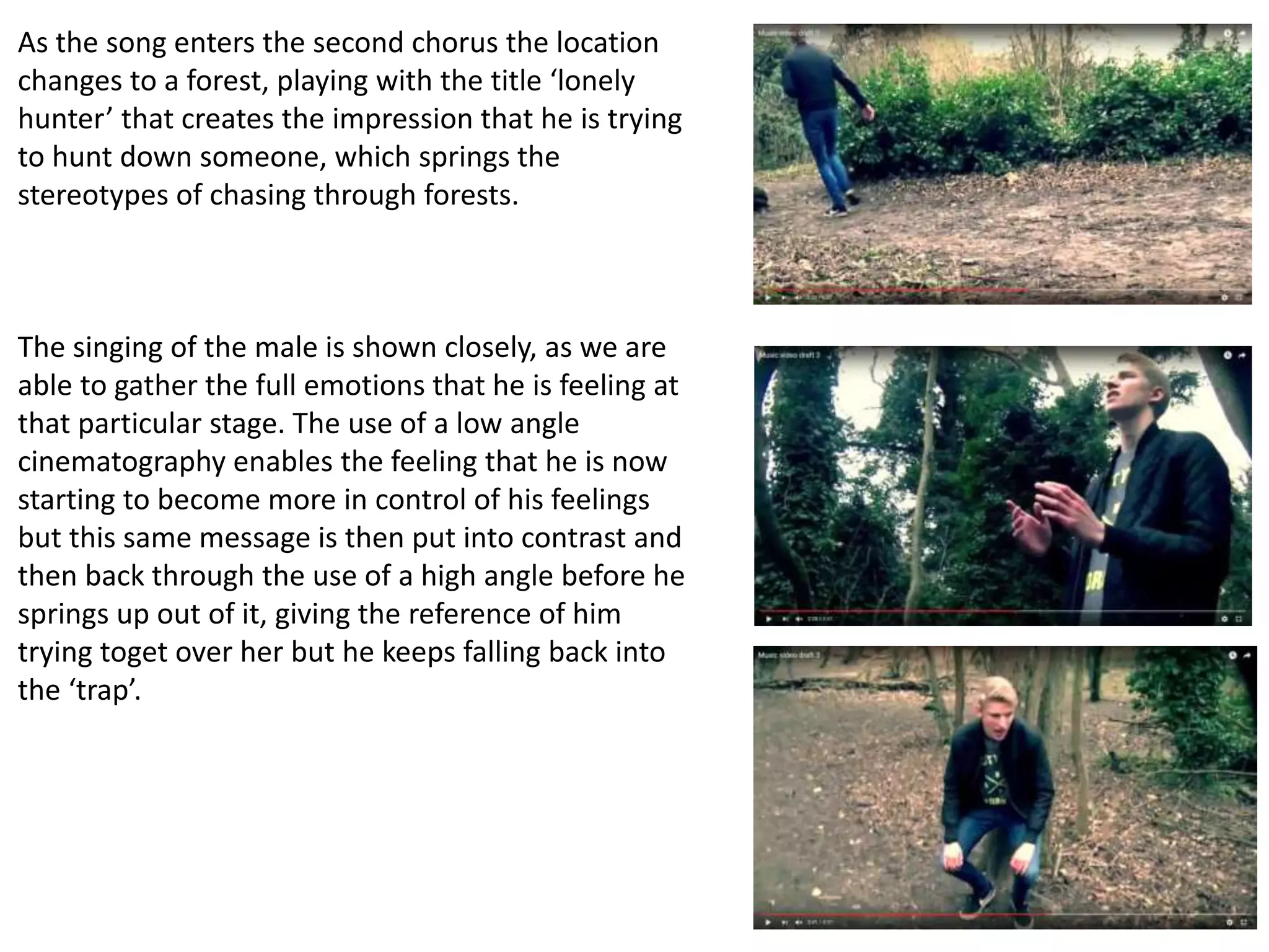 As the song enters the second chorus the location
changes to a forest, playing with the title ‘lonely
hunter’ that creates the impression that he is trying
to hunt down someone, which springs the
stereotypes of chasing through forests.
The singing of the male is shown closely, as we are
able to gather the full emotions that he is feeling at
that particular stage. The use of a low angle
cinematography enables the feeling that he is now
starting to become more in control of his feelings
but this same message is then put into contrast and
then back through the use of a high angle before he
springs up out of it, giving the reference of him
trying toget over her but he keeps falling back into
the ‘trap’.
 