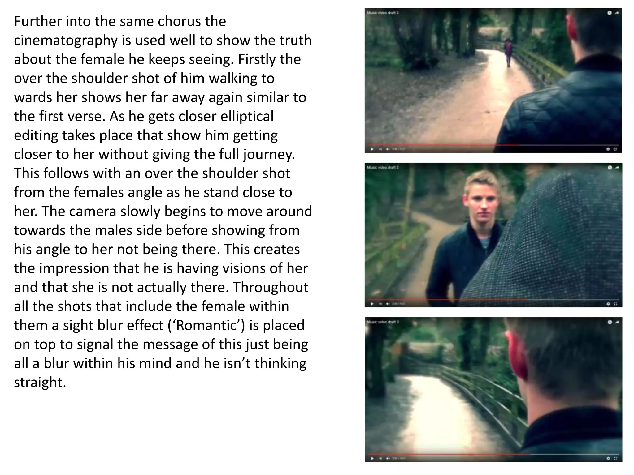 Further into the same chorus the
cinematography is used well to show the truth
about the female he keeps seeing. Firstly the
over the shoulder shot of him walking to
wards her shows her far away again similar to
the first verse. As he gets closer elliptical
editing takes place that show him getting
closer to her without giving the full journey.
This follows with an over the shoulder shot
from the females angle as he stand close to
her. The camera slowly begins to move around
towards the males side before showing from
his angle to her not being there. This creates
the impression that he is having visions of her
and that she is not actually there. Throughout
all the shots that include the female within
them a sight blur effect (‘Romantic’) is placed
on top to signal the message of this just being
all a blur within his mind and he isn’t thinking
straight.
 
