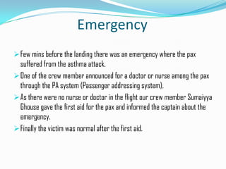 Emergency
 Few mins before the landing there was an emergency where the pax
  suffered from the asthma attack.
 One of the crew member announced for a doctor or nurse among the pax
  through the PA system (Passenger addressing system).
 As there were no nurse or doctor in the flight our crew member Sumaiyya
  Ghouse gave the first aid for the pax and informed the captain about the
  emergency.
 Finally the victim was normal after the first aid.
 