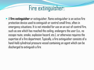 Fire extinguisher:
 A fire extinguisher or extinguisher, flame extinguisher is an active fire
  protection device used to extinguish or control small fires, often in
  emergency situations. It is not intended for use on an out-of-control fire,
  such as one which has reached the ceiling, endangers the user (i.e., no
  escape route, smoke, explosion hazard, etc.), or otherwise requires the
  expertise of a fire department. Typically, a fire extinguisher consists of a
  hand-held cylindrical pressure vessel containing an agent which can be
  discharged to extinguish a fire
 