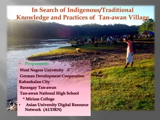 In Search of Indigenous/Traditional
Knowledge and Practices of Tan-awan Village




• Proponents:
 West Negros University
 German Development Cooperation
Kabankalan City
 Barangay Tan-awan
 Tan-awan National High School
  * Miriam College
• Asian University Digital Resource
   Network (AUDRN)
 
