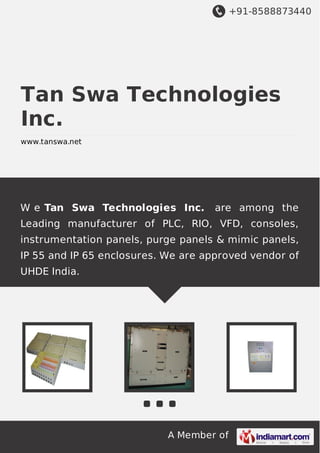 +91-8588873440

Tan Swa Technologies
Inc.
www.tanswa.net

W e Tan Swa Technologies Inc.

are among the

Leading manufacturer of PLC, RIO, VFD, consoles,
instrumentation panels, purge panels & mimic panels,
IP 55 and IP 65 enclosures. We are approved vendor of
UHDE India.

A Member of

 