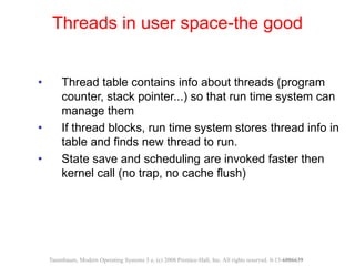 • Thread table contains info about threads (program
counter, stack pointer...) so that run time system can
manage them
• If thread blocks, run time system stores thread info in
table and finds new thread to run.
• State save and scheduling are invoked faster then
kernel call (no trap, no cache flush)
Threads in user space-the good
Tanenbaum, Modern Operating Systems 3 e, (c) 2008 Prentice-Hall, Inc. All rights reserved. 0-13-6006639
 