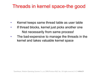 • Kernel keeps same thread table as user table
• If thread blocks, kernel just picks another one
Not necessarily from same process!
• The bad-expensive to manage the threads in the
kernel and takes valuable kernel space
Threads in kernel space-the good
Tanenbaum, Modern Operating Systems 3 e, (c) 2008 Prentice-Hall, Inc. All rights reserved. 0-13-6006639
 